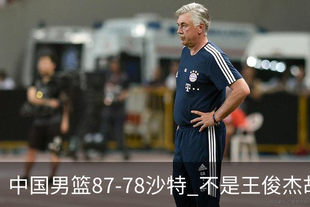 中国男篮87-78沙特 不是王俊杰胡金秋 他才是全场最佳 30+7带队起飞